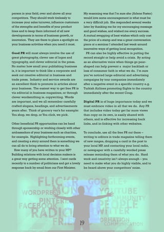person in your field,over and above all your
competitors. They should work tirelessly to
increase your sales turnover,influence customers
of the strengths and benefits of your product
lines and to keep them informed of all new
developments in terms of business growth,or
innovation. They are there to place a spotlight on
your business activities when you need it most.
Good PR will most always involve the use of
great photography, clever use of logos and
typography, and clever editorial in the press.
No matter how small your publishing business
is, it is important to think like a corporate and
seek out creative editorial in business and
trade press. Industry and service awards are
an excellent think to promote in articles about
your business. The easiest way to get free PR is
via editorial in business magazines, or through
clever wordsmithing ie. copywriting. Words
are important, and we all remember carefully
crafted slogans, headings, and advertisements
years after. Think of grocery van’s for example:
You shop, we drop, or You click, we pick.
Other beneficial PR opportunities can be hand
through sponsorship or working closely with other
ambassadors of your business such as charities,
for example. Highlighting forthcoming events,
and creating a story around them is something we
can all do to bring attention to what we do.
How many of you have written to your MP?
Building relations with local decision makers is
a great way getting some attention. I sent cards
recently to a number of politicians and got a lovely
response back by email from our First Minister.
My reasoning was that I’m sure she (Arlene Foster)
would love some encouragement in what must be
a very difficult job. She responded several weeks
later by thanking me for my encouraging message
and good wishes,and wished me every success.
A mutual swapping of best wishes which only cost
the price of a stamp and was a great conversation
piece at a seminar I attended last week around
innovative ways of getting local recognition.
PR can also be highly effective in putting the
record straight or help avoid a crisis. By acting
as an alternative voice when things go pear-
shaped can help prevent a major backlash or
loss of consumer faith in what we do. I’m sure
you’ve noticed large editorial and advertising
campaigns by tour companies immediately
after a negative event in a specific country e.g.
Turkish Airlines promoting flights to the country
immediately after the recent Coup.
Digital PR is of huge importance today and we
must embrace video in all that we do. Any PR
that includes video today get far more views
than copy on its own, is easily shared with
others, and is effective for increasing back
links, and in-linking with other websites.
To conclude, use all the free PR out there –
writing to editors in trade magazine telling them
of new ranges, dropping a card in the post to
your local MP, and contacting your local radio,
or newspaper with a carefully worded press
release reminding them of what you do. Hard
work and creativity isn’t always enough – you
need to make what you do highly visible, and to
be heard above your competitors’ noise.
19
 