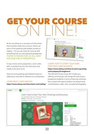 20
GET YOUR COURSE
ON LINE!
l You are sitting on a mountain of information
that could be made into a course. Check out
some of the greeting card related courses on
Udemy... I’m sure we could all come up with
something from our own personal perspective.
THERE IS ROOM FOR US ALL AND
NO-ONE HAS A MONOPOLY.
It may involve some preparation, some video
skills, and planning, but the hard work only
needs to be done once.
Here are some greeting card related courses on
Udemy you may wish to reference as a comparison.
LEARN BASIC CARD MAKING
https://www.udemy.com/learn-basic-card-making/
LEARN HOW TO START YOUR OWN
GREETING CARD BUSINESS
https://www.udemy.com/how-to-start-a-greeting-
card-company-for-beginners/
The elements of any course will include your
offering, and how you will change the lives of your
prospective students in terms of learning outcomes.
Your content will need to broken into sections and
varied between video, text, and great photography.
 