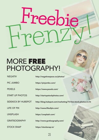 MORE FREE
PHOTOGRAPHY!
21
NEGATIV http://negativespace.co/photos/
PIC JUMBO https://picjumbo.com/
PEXELS https://www.pexels.com/
START UP PHOTOS http://startupstockphotos.com/
SIDEKICK BY HUBSPOT http://blog.hubspot.com/marketing/75-free-stock-photos-im-ht
LIFE OF PIX http://www.lifeofpix.com/
UNSPLASH https://unsplash.com/
GRATISOGRAPHY http://www.gratisography.com/
STOCK SNAP https://stocksnap.io/
Frenzy!Frenzy!Frenzy!Frenzy!Frenzy!Frenzy!Frenzy!Frenzy!Frenzy!Frenzy!Frenzy!Frenzy!Frenzy!Frenzy!Frenzy!Frenzy!Frenzy!Frenzy!Frenzy!Frenzy!Frenzy!Frenzy!Frenzy!Frenzy!Frenzy!Frenzy!Frenzy!Frenzy!Frenzy!Frenzy!Frenzy!Frenzy!Frenzy!Frenzy!Frenzy!Frenzy!Frenzy!Frenzy!Frenzy!Frenzy!Frenzy!Frenzy!Frenzy!Frenzy!Frenzy!Frenzy!Frenzy!Frenzy!Frenzy!Frenzy!Frenzy!Frenzy!Frenzy!Frenzy!Frenzy!Frenzy!Frenzy!
http://www.gratisography.com/
Freebie
 