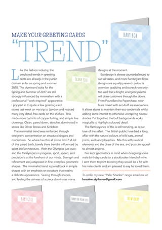 L
ike the fashion industry, the
predicted trends in greeting
cards are already in the public
domain as far as spring and summer
2018. The dominant looks for the
Spring and Summer of 2017 are still
strongly influenced by minimalism with a
professional “work-inspired” appearance.
I popped in to quite a few greeting card
stores last week on my trip to London and noticed
many very detail-free cards on the shelves - less
made more by hints of copper foiling, and simple line
drawings. Clean, pared down, sketches dominated in
stores like Oliver Bonas and Scribbler.
The minimalist trend was reinforced through
designers’ concentration on structural shapes and
modernism. So where has this all come from? A lot
of this pared back, barely there trend is influenced by
sport and architecture. With the Olympics just over,
and the Paralympics in progress, sport, speed, and
precision is at the forefront of our minds. Strength and
refinement are juxtaposed in fine, complex geometric
shapes. The minimalist trend is pared back in simple
shapes with an emphasis on structure that retains
a delicate appearance. Seeing through shapes,
and feeling the airiness of a piece dominates many
designs at the moment.
But design is always counterbalanced to
suit all tastes, and more flamboyant floral
designs are equally present - colour is
attention grabbing and stores know only
too well that a bright, energetic palette
will draw customers through the doors.
From Poundland to Paperchase, neon
hues mixed with eco-buff are everywhere.
It allows stores to maintain their eco-credentials whilst
adding some interest to otherwise uninspiring neutral
shades. Put together, the buff backgrounds works
magically to highlight coloured detail.
The flamboyance of Rio is still trending, as is our
love of the safari. The British public have had a long
affair with the natural colours of wild cats, animal
prints, and sandy beaches. Mix this with nautical
elements and the draw of the sea, and you can appeal
to almost anyone.
I’ve kept geometrics in mind when designing some
male birthday cards for a stockbroker friend of mine.
I sent them to print knowing they would be a hit with
his male clients and am pleased to say he loved them.
To order my new “Paler Shades” range email me at
lorraine.stylianou@gmail.com
MAKE YOUR GREETING CARDS
“TREND”
 