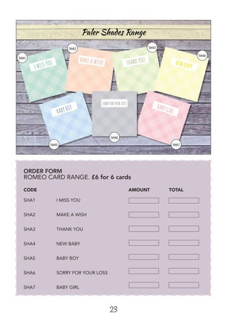 23
ORDER FORM
ROMEO CARD RANGE. £6 for 6 cards
			
CODE 			 AMOUNT 	 TOTAL
SHA1	 I MISS YOU	
SHA2	 MAKE A WISH	
SHA3	 THANK YOU	
SHA4	 NEW BABY	
SHA5	 BABY BOY	
SHA6	 SORRY FOR YOUR LOSS
SHA7	 BABY GIRL
 