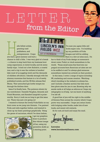 from the Editorfrom the Editor
L E T T E R
H
ello fellow artists,
greeting card
publishers, and
entrepreneurs. I hope
you had a great summer and had a
chance to chill a little. I was very glad of a break
– a chance to step back from my business boot
camp experience, to travel locally, and do some
family trips. I tried out a few Airbnb’s, a coastal
tour, and a trip to see the outlaws in London!
Like most of us juggling work and the demands
of children off school, I identify strongly with the
slummy mummies that feature in a lot of newly
published novels, and the US film release Bad
Moms. That untouched gin bottle tempts me
through the kitchen door.
Issue 8 is finally here. The patience shown by
my contributors Danielle Vaughan, Amanda and
Frank Mountain, and Annabel Langrish is prize-
worthy. Sorry it took me so long to get this issue
out. There was just a lot going on!
I wanted to feature the lovely Frida Kahlo on my
front cover as we jump into Autumn. I’ve painted
Frida and owls together before, and wanted to
clean up my basic paintings graphically. Using
the genre of caricature, which I’ve done before,
I got my graphics
team to produce
this vibrant image
of her, using my
primitive drafts as
a starting point.
I’m sure you agree little owl
looks super cute. I’m building
up my portfolio of Frida
images and will be adding
them to a few art sites soon. It’s
fun to think of my Frida design on someone’s
duvet cover,T-shirt or clock somewhere in the
world. Those small sums that feed into our
paypal accounts from American art sites are not
to be sniffed at and I’m always glad someone
somewhere wanted my artwork on their product.
In this issue, I cover a range of topics including
PR, marketing and course creation. Watching
what’s trending in the industry is always fun,
and I include a freebie section that lists more
free photo sites for you to use. Knowing why we
sends cards at all helps us refocus so I hope my
infographic is of help. Let me know of anything
I’ve left off.
A good few of you will be right in the middle
of Autumn Fairs across the country which I hope
prove very successful. I hope you return home
with bulging order books, make lots of new
leads, and renew old contacts.
So for now, sit back and enjoy the read.
Lorraine
www.lorrainestylianou.com
3
I’m sure you agree little owl
looks super cute. I’m building
up my portfolio of Frida
images and will be adding
them to a few art sites soon. It’s
I got my graphics
team to produce
this vibrant image
of her, using my
primitive drafts as
a starting point.
 