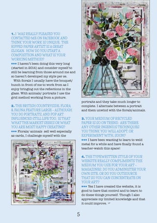 1. I WAS REALLY PLEASED YOU
CONTACTED ME ON FACEBOOK AND
THINK YOUR WORK IS UNIQUE. THE
RIPPED PAPER ARTIST IS A GREAT
SLOGAN. HOW DO YOU START A
COMPOSITION AND WHAT IS YOUR
WORKING METHOD?
lll I haven’t been doing this very long
(started in 2014) and consider myself to
still be learning from those around me and
so haven’t developed my style per se.
With florals I usually have the bouquet/
bunch in front of me to work from as I
enjoy bringing out the reflections in the
glass. With animals/ portraits I use the
grid method working from a picture.
2. THE BRITISH COUNTRYSIDE, FLORA
& FAUNA FEATURE LARGE – ALTHOUGH
YOU DO PORTRAITS, AND POP ART
INFLUENCED STILL LIFE TOO. IS THAT
WHAT THE MARKET SEEKS OR WHAT
YOU ARE MOST HAPPY CREATING?
lll Florals/ animals sell well especially
as cards, I challenge myself with the
portraits and they take much longer to
complete. I alternate between a portrait
and them unwind with the florals/animals.
3. YOUR MEDIUM OF RECYCLED
PAPER IS SO ON TREND. ARE THERE
ANY OTHER INGENIUS TECHNIQUES
YOU THINK YOU WILL ADOPT, OR
EXPERIMENT WITH, SOON?
lll I have been wanting to learn to weld
metal for a while and have finally found a
teacher-watch this space!
4. THE TYPEWRITTEN STYLE OF YOUR
WEBSITE REALLY COMPLIMENTS THE
MEDIUM YOU USE FOR YOUR ART –
MAGAZINES. DO YOU ADMINISTER YOUR
OWN SITE, OR DO YOU OUTSOURCE
THAT SO YOU CAN CONCENTRATE ON
YOUR ART?
lll Yes I have created the website, it is
good to have that control and to learn to
do these things yourself. Though I also
appreciate my limited knowledge and that
it could improve. F
5
 