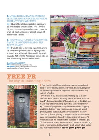 6
5. LIVING INTHE MIDLANDS,AND NEAR
LEICESTER, HAVEYOU DONEAHISTORICAL
PORTRAITOFRICHARD IIIYET?
lll I have thought about it but there are
so few images around that I feel I would
be just churning up another one. I need to
wait till I get a vision of a fresh image of
him before I start.
6. HOW WOULD YOU LIKE TO GROW THE
DANIELLE VAUGHAN BRAND IN THE
NEXT 5 YEARS?
lll I would like to develop my style, work
on freehand portraiture (iv’e just joined
a class) and although I have sold through
Saatchi Art over to America I would like to
see more of my work further afield.
DANIELLE VAUGHAN
Web: http://dvaughangallery.com/
Facebook: https://www.facebook.com/d.
vaughangallery/?pnref=story
l I’ve had to totally re-evaluate my opinion about
door to door selling because I wasn’t helping myself
by repeating the same negative rhetoric about my
hatred of sales.
I’ve found it SO much easier pitching up at a new
local outlet in person with my cards with the attitude
that 1) It doesn’t matter if I don’t get an order 2) I see
it as a way of introducing myself as their neighbour
3) I’m actually approaching the sale without flogging
anything: I simply say I produce an e-zine all about
greeting card publishing and would love to feature
their shop. It completely changes the dynamics of the
sales conversation. Once I’ve done this a bit more, I’ll
report back on its effect on the number of orders I get.
I’ll share some interviews soon with store owners in my
neck of the woods. Selling really is all about what value
you can offer someone. You’ve got to give to get.
FREE PR -
The key to unlocking doors
 