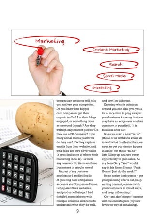 comparison websites will help
you analyse your competitor.
Do you know how bigger
card companies get their
organic traffic? Are their blogs
engaged, or something done
as a second thought? Are they
writing long content pieces? Do
they use a PR company? How
many social media platforms
do they use? Do they capture
emails from their website, and
what jobs are they advertising
(a great indicator of where their
marketing focus is). Is there
any newsworthy items on these
businesses in google news?
As part of my business
accelerator I studied loads
of greeting card companies
accounts via Companies House.
I compared their websites,
and product offerings. I had
detailed spreadsheets with
multiple columns and came to
understand what they do well,
and how I’m different.
Knowing what is going on
around you can also give you a
lot of incentive to plug away at
your business knowing that you
may have an edge over another
company in your field. It is
business after all!!
So as we start a new “term”
(those of us with kids know all
to well what that feels like), we
need to get our design houses
in order, get those “to do”
lists filling up and use every
opportunity to gain sales. As
my hero Gary “Vee” would
say in his finest French “Fuck
Gonna! Just do the work!.”
Be an active desk potato – get
your planning charts out, keep
writing content, connect with
your customers in lots of ways,
and keep influencing!
Oh – and don’t forget – connect
with me on Instagram (my new
favourite way of socialising).
9
 
