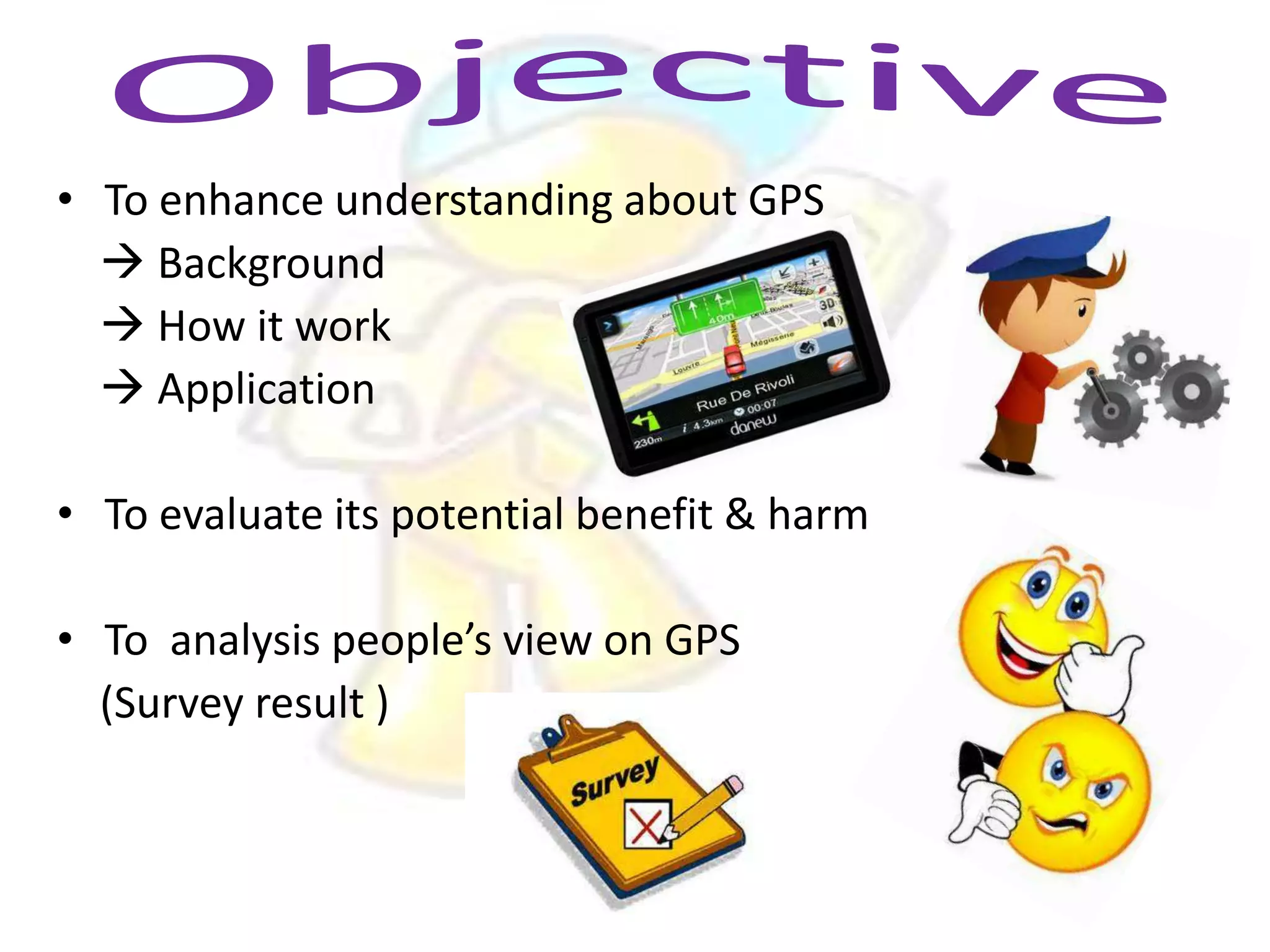 • To enhance understanding about GPS
 Background
 How it work
 Application
• To evaluate its potential benefit & harm
• To analysis people’s view on GPS
(Survey result )

 