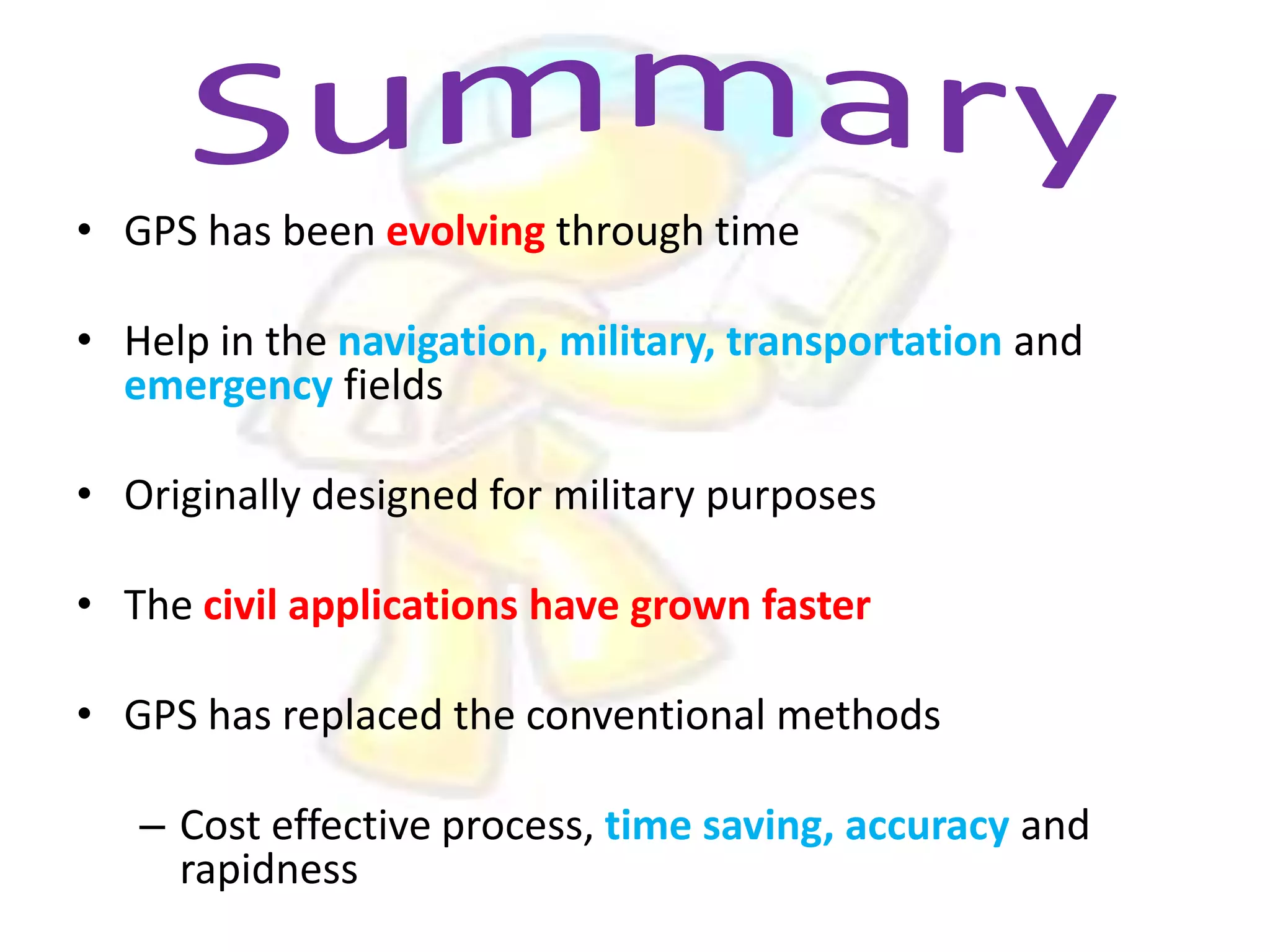 • GPS has been evolving through time

• Help in the navigation, military, transportation and
emergency fields
• Originally designed for military purposes
• The civil applications have grown faster
• GPS has replaced the conventional methods
– Cost effective process, time saving, accuracy and
rapidness

 