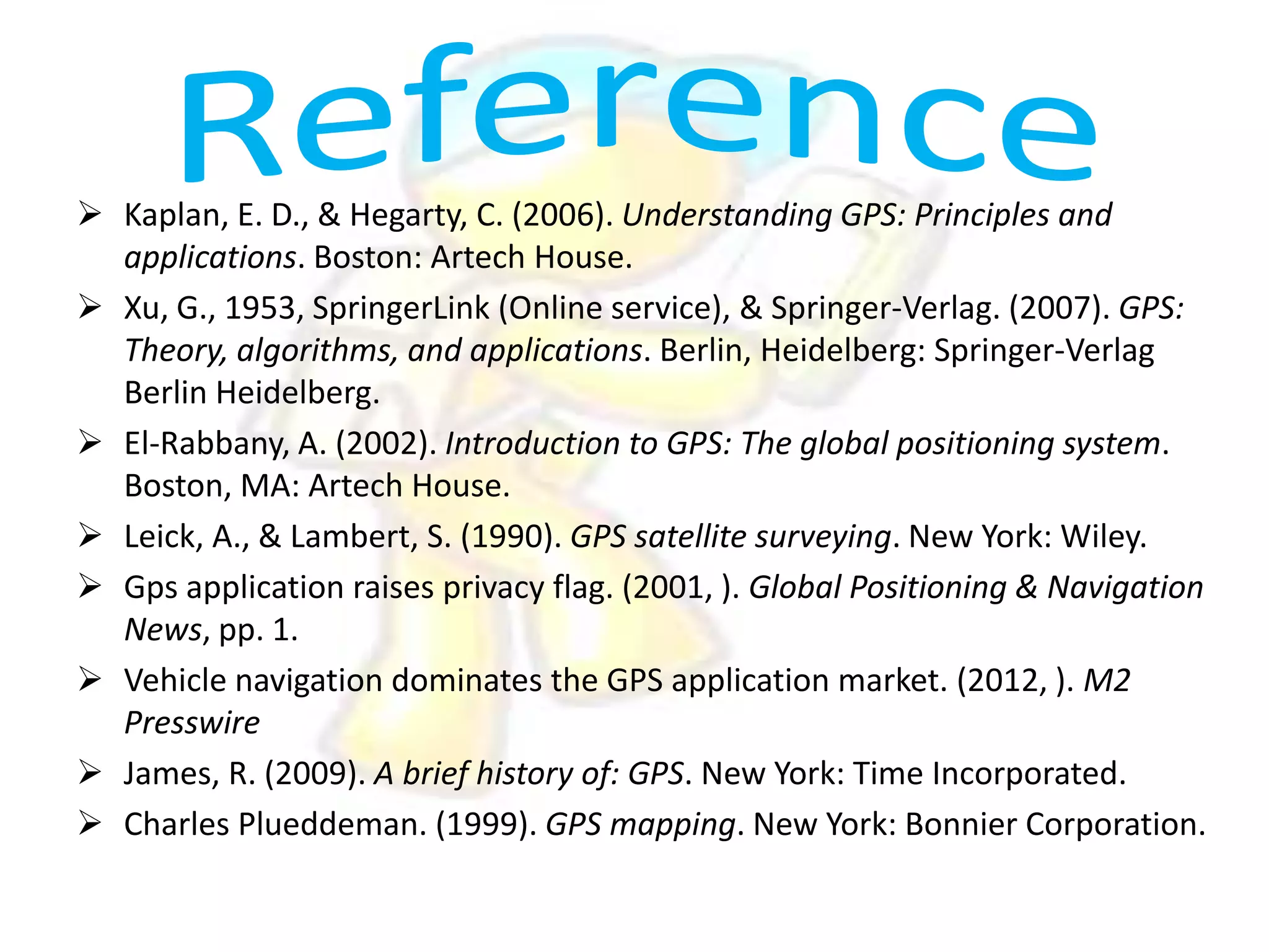  Kaplan, E. D., & Hegarty, C. (2006). Understanding GPS: Principles and
applications. Boston: Artech House.
 Xu, G., 1953, SpringerLink (Online service), & Springer-Verlag. (2007). GPS:
Theory, algorithms, and applications. Berlin, Heidelberg: Springer-Verlag
Berlin Heidelberg.
 El-Rabbany, A. (2002). Introduction to GPS: The global positioning system.
Boston, MA: Artech House.
 Leick, A., & Lambert, S. (1990). GPS satellite surveying. New York: Wiley.
 Gps application raises privacy flag. (2001, ). Global Positioning & Navigation
News, pp. 1.
 Vehicle navigation dominates the GPS application market. (2012, ). M2
Presswire
 James, R. (2009). A brief history of: GPS. New York: Time Incorporated.
 Charles Plueddeman. (1999). GPS mapping. New York: Bonnier Corporation.

 