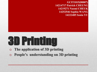 GCIT1015(00007) 
14214717 Patrick CHEUNG 
14219271 Naomi CHEUK 
14252546 Sophia WANG 
14222485 Sonia YU 
3D Printing 
o The application of 3D printing 
o People’s understanding on 3D printing 
 