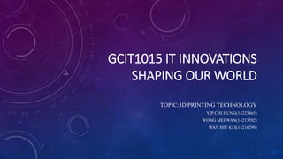 GCIT1015 IT INNOVATIONS 
SHAPING OUR WORLD 
TOPIC:3D PRINTING TECHNOLOGY 
YIP CHI HUNG(14223465) 
WONG MEI WAN(14213702) 
WAN HIU KEI(14216299) 
 