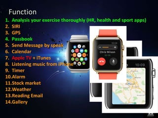 Function 
1. Analysis your exercise thoroughly (HR, health and sport apps) 
2. SIRI 
3. GPS 
4. Passbook 
5. Send Message by speak 
6. Calendar 
7. Apple TV + iTunes 
8. Listening music from iPhone 
9. Timer 
10.Alarm 
11.Stock market 
12.Weather 
13.Reading Email 
14.Gallery 
 