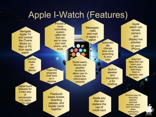 Apple I-Watch (Features) 
Automatic 
ally 
change 
time zone 
according 
to your 
area 
Navigate 
Apple TV 
and control 
the iTuens 
library on 
Mac or PC 
from apple 
watch 
Messages 
, calls, 
and mail 
in apple i-watch 
Apple 
watch can 
remote 
camera 
and 
display live 
preview 
on your 
iPhone 
Built-in 
speaker 
and 
microphon 
e for 
chatting 
Control 
music 
on 
user 
iphone 
Digital touch 
features for 
a new way 
of 
conversatio 
n to apple 
watch users 
WatchKit 
Apps that can 
soon your 
favorite apps 
and enjoy 
them in 
dynamic new 
ways 
Workout App for 
recording 
calories, 
exercise 
minutes, goals 
and reminders 
when 
undergoing 
exercise 
Track the 
progress 
over time 
on I-devices 
Passbook 
keeps tickets, 
boarding 
passes, and 
loyalty cards 
together 
Apple pay 
that can 
replace the 
use of 
credit card 
Provide a 
voice 
controlling 
system 
called Siri 
that can 
ask to view 
your next 
event,, and 
more. 
World watch, 
Stocks and 
weather 
functions 
allow user to 
check the 
information 
instantly 
 