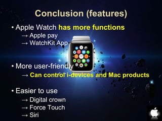 Conclusion (features) 
• Apple Watch has more functions 
→ Apple pay 
→ WatchKit App 
• More user-friendly 
→ Can control i-devices and Mac products 
• Easier to use 
→ Digital crown 
→ Force Touch 
→ Siri 
 