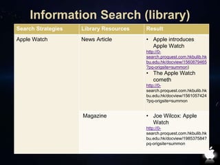 Information Search (library) 
Search Strategies Library Resources Result 
Apple Watch News Article • Apple introduces 
Apple Watch 
http://0- 
search.proquest.com.hkbulib.hk 
bu.edu.hk/docview/1560879465 
?pq-origsite=summon) 
• The Apple Watch 
cometh 
http://0- 
search.proquest.com.hkbulib.hk 
bu.edu.hk/docview/1561057424 
?pq-origsite=summon 
Magazine • Joe Wilcox: Apple 
Watch 
http://0- 
search.proquest.com.hkbulib.hk 
bu.edu.hk/docview/198537584? 
pq-origsite=summon 
 