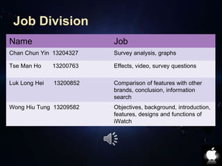 Job Division 
Name Job 
Chan Chun Yin 13204327 Survey analysis, graphs 
Tse Man Ho 13200763 Effects, video, survey questions 
Luk Long Hei 13200852 Comparison of features with other 
brands, conclusion, information 
search 
Wong Hiu Tung 13209582 Objectives, background, introduction, 
features, designs and functions of 
iWatch 
 