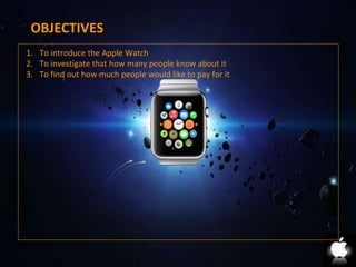 OBJECTIVES 
1. To introduce the Apple Watch 
2. To investigate that how many people know about it 
3. To find out how much people would like to pay for it 
 