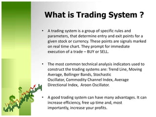What is Trading System ?A trading system is a group of specific rules and parameters, that determine entry and exit points for a given stock or currency. These points are signals marked on real time chart. They prompt for immediate execution of a trade – BUY or SELL.The most common technical analysis indicators used to construct the trading systems are: Trend Line, Moving Average, Bollinger Bands, Stochastic Oscillator, Commodity Channel Index, Average Directional Index,  Aroon Oscillator. A good trading system can have many advantages. It can increase efficiency, free up time and, most importantly, increase your profits.