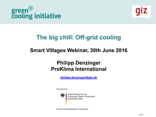 page 1
The big chill: Off-grid cooling
Smart Villages Webinar, 30th June 2016
Philipp Denzinger
ProKlima International
philipp.denzinger@giz.de
 