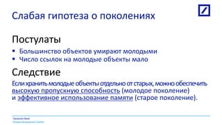 Russia Development Centre
Deutsche Bank
Слабая гипотеза о поколениях
Постулаты
 Большинство объектов умирают молодыми
 Число ссылок на молодые объекты мало
Следствие
Еслихранитьмолодыеобъектыотдельноотстарых,можнообеспечить
высокую пропускную способность (молодое поколение)
и эффективное использование памяти (старое поколение).
 