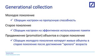 Russia Development Centre
Deutsche Bank
Generational collection
Молодое поколение
 Сборщик настроен на пропускную способность
Старое поколение
 Сборщик настроен на эффективное использование памяти
Продвижение (promotion) объектов в старое поколение
 Сборщик молодого поколения копирует живые объекты в
старое поколение после достижения “зрелого” возраста
 