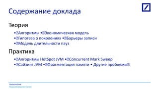 Russia Development Centre
Deutsche Bank
Содержание доклада
Теория
• Алгоритмы • Экономическая модель
• Гипотеза о поколениях • Барьеры записи
• Модель длительности пауз
Практика
• Алгоритмы HotSpot JVM • Concurrent Mark Sweep
• Сайзинг JVM • Фрагментация памяти • Другие проблемы 
 