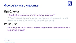 Russia Development Centre
Deutsche Bank
Фоновая маркировка
Проблема
 Граф объектов меняется по мере обхода *
* Даже в функциональных языках могут выполняться
отложенные вычисления, меняющие граф
Решение
 Барьер на запись – отслеживание ссылок изменившихся
за время обхода
 