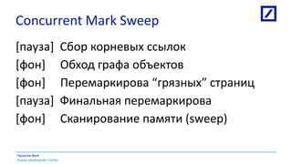Russia Development Centre
Deutsche Bank
Concurrent Mark Sweep
[пауза] Сбор корневых ссылок
[фон] Обход графа объектов
[фон] Перемаркирова “грязных” страниц
[паузa] Финальная перемаркирова
[фон] Сканирование памяти (sweep)
 