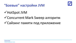 Russia Development Centre
Deutsche Bank
“Боевые” настройки JVM
HotSpot JVM
Concurrent Mark Sweep алгоритм
Сайзинг памяти под приложение
 