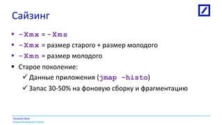 Russia Development Centre
Deutsche Bank
Сайзинг
 -Xmx = -Xms
 -Xmx = размер старого + размер молодого
 -Xmn = размер молодого
 Старое поколение:
 Данные приложения (jmap –histo)
 Запас 30-50% на фоновую сборку и фрагментацию
 