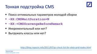 Russia Development Centre
Deutsche Bank
Тонкая подстройка CMS
 Поиск оптимальных параметров молодой сборки
 -XX:CMSWaitDuration=N
 -XX:+CMSScavengeBeforeRemark
 Инкрементальный или нет?
 Выгружать классы или нет?
http://blog.ragozin.info/2011/07/gc-check-list-for-data-grid-nodes.html
 