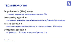 Russia Development Centre
Deutsche Bank
Терминология
Stop-the-world (STW) pause
– полная заморозка прикладных потоков JVM
Compacting algorithms
– алгоритмыперемещающиеобъектывпамятивоизбежаниефрагментации
Parallel collection
– использование многопоточности для сокращения STW паузы
Concurrent collection
– “фоновая” сбора мусора не требующая STW
 