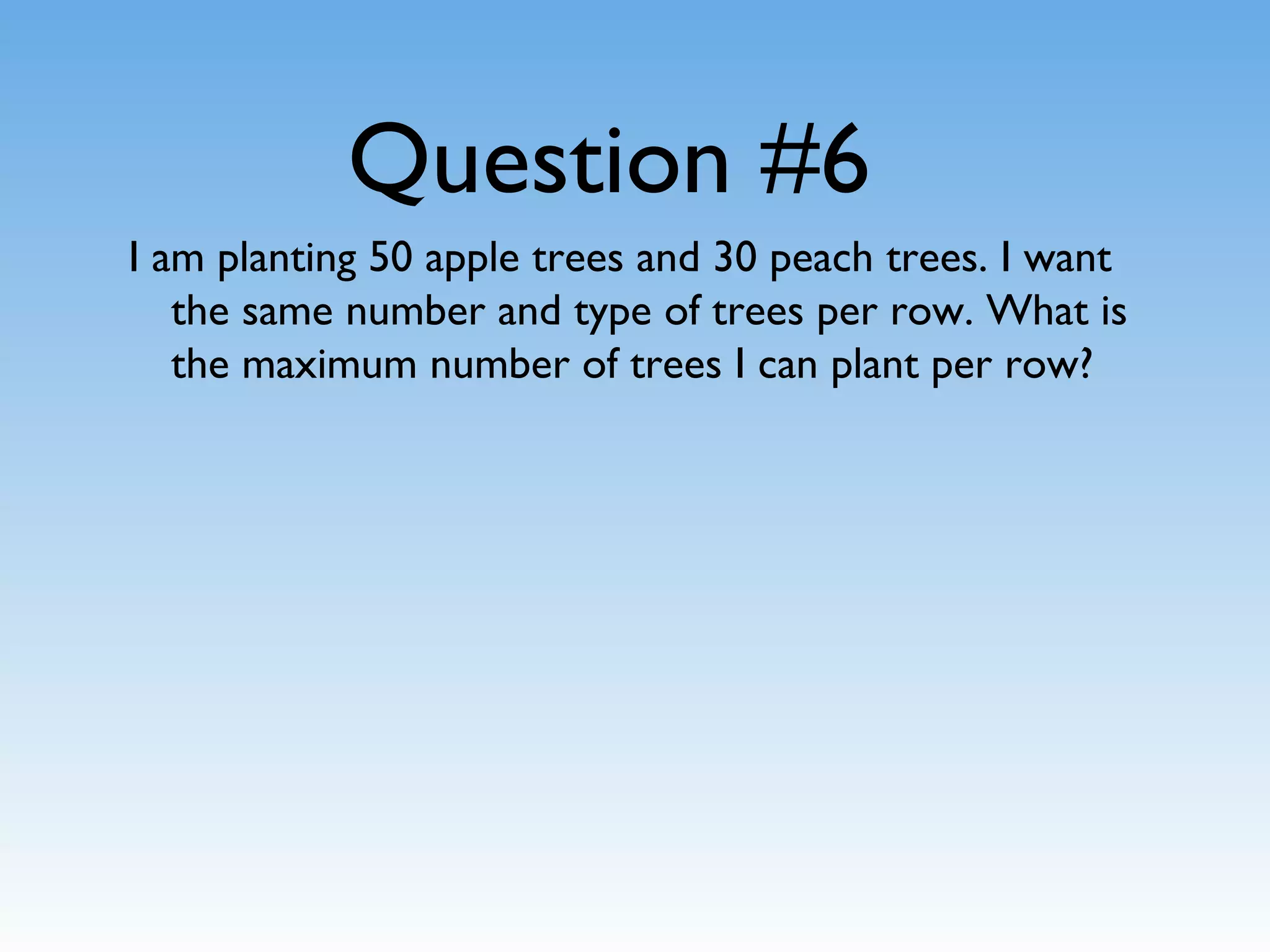 Question #6
I am planting 50 apple trees and 30 peach trees. I want
the same number and type of trees per row. What is
the maximum number of trees I can plant per row?
 