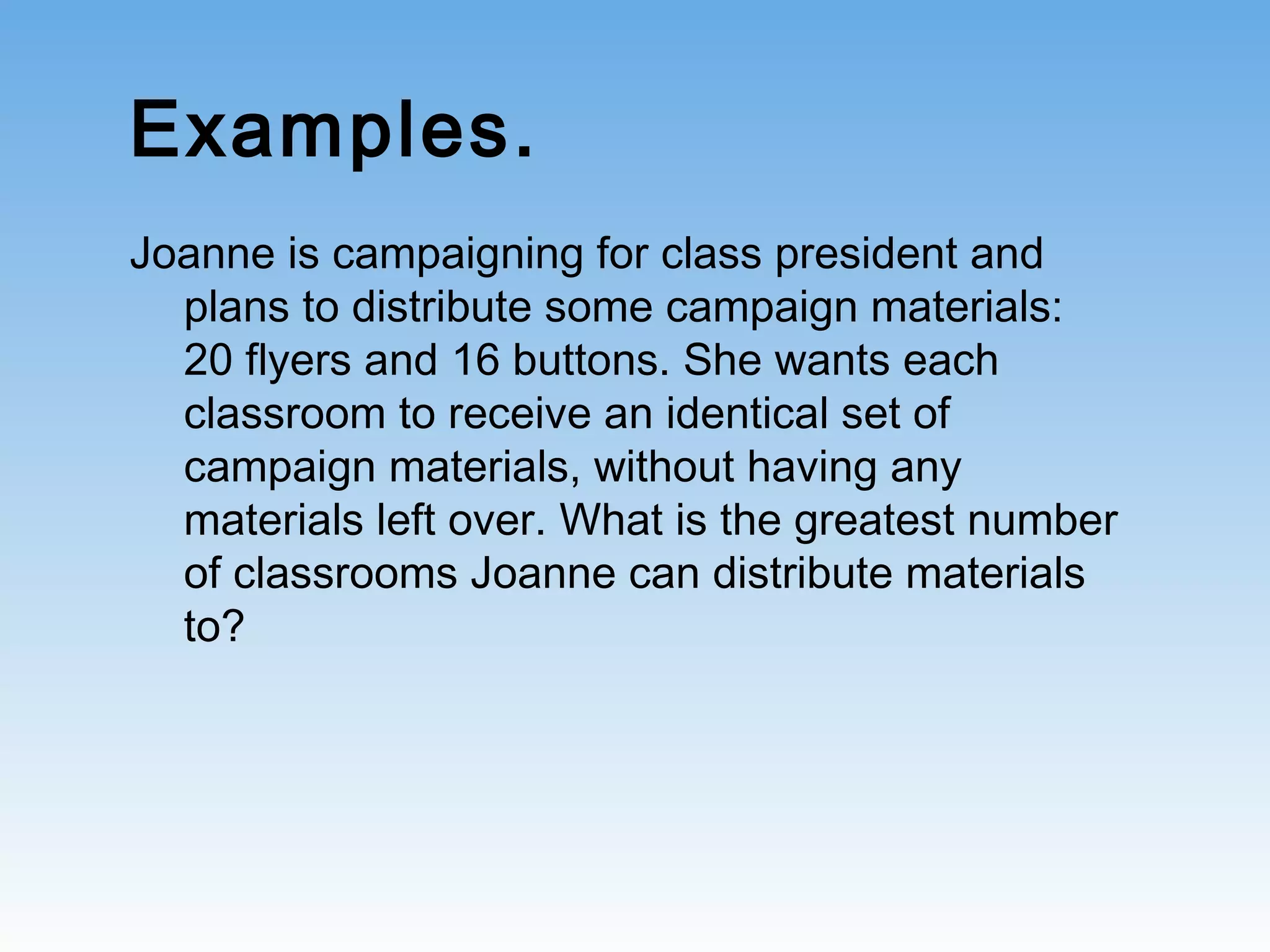 Examples.
Joanne is campaigning for class president and
plans to distribute some campaign materials:
20 flyers and 16 buttons. She wants each
classroom to receive an identical set of
campaign materials, without having any
materials left over. What is the greatest number
of classrooms Joanne can distribute materials
to?
 