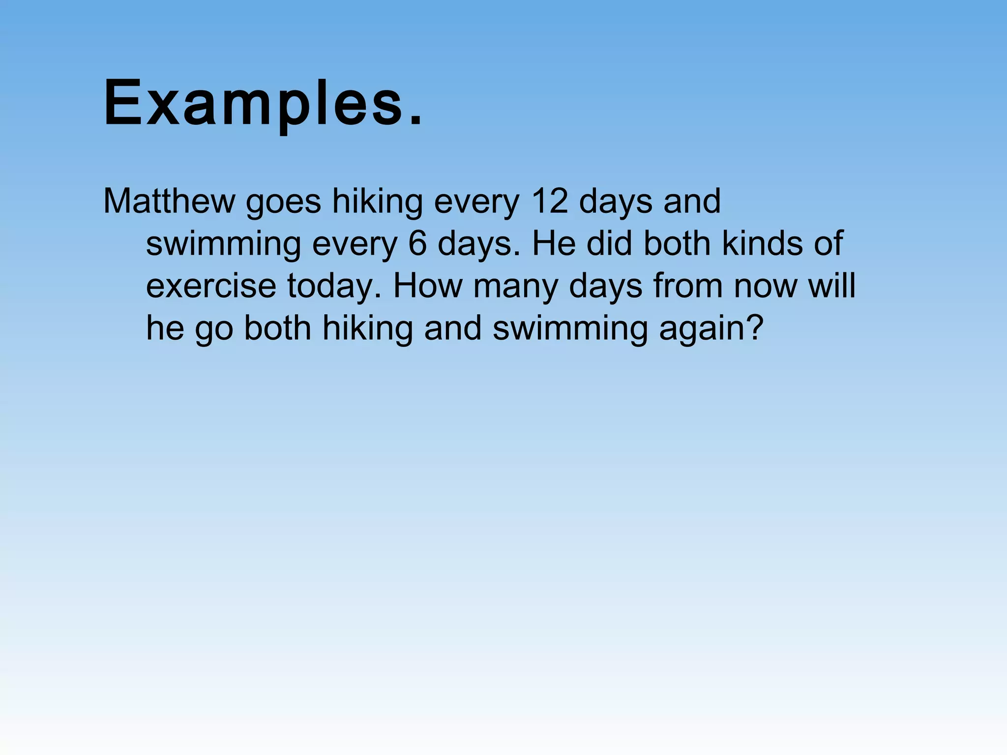Examples.
Matthew goes hiking every 12 days and
swimming every 6 days. He did both kinds of
exercise today. How many days from now will
he go both hiking and swimming again?
 