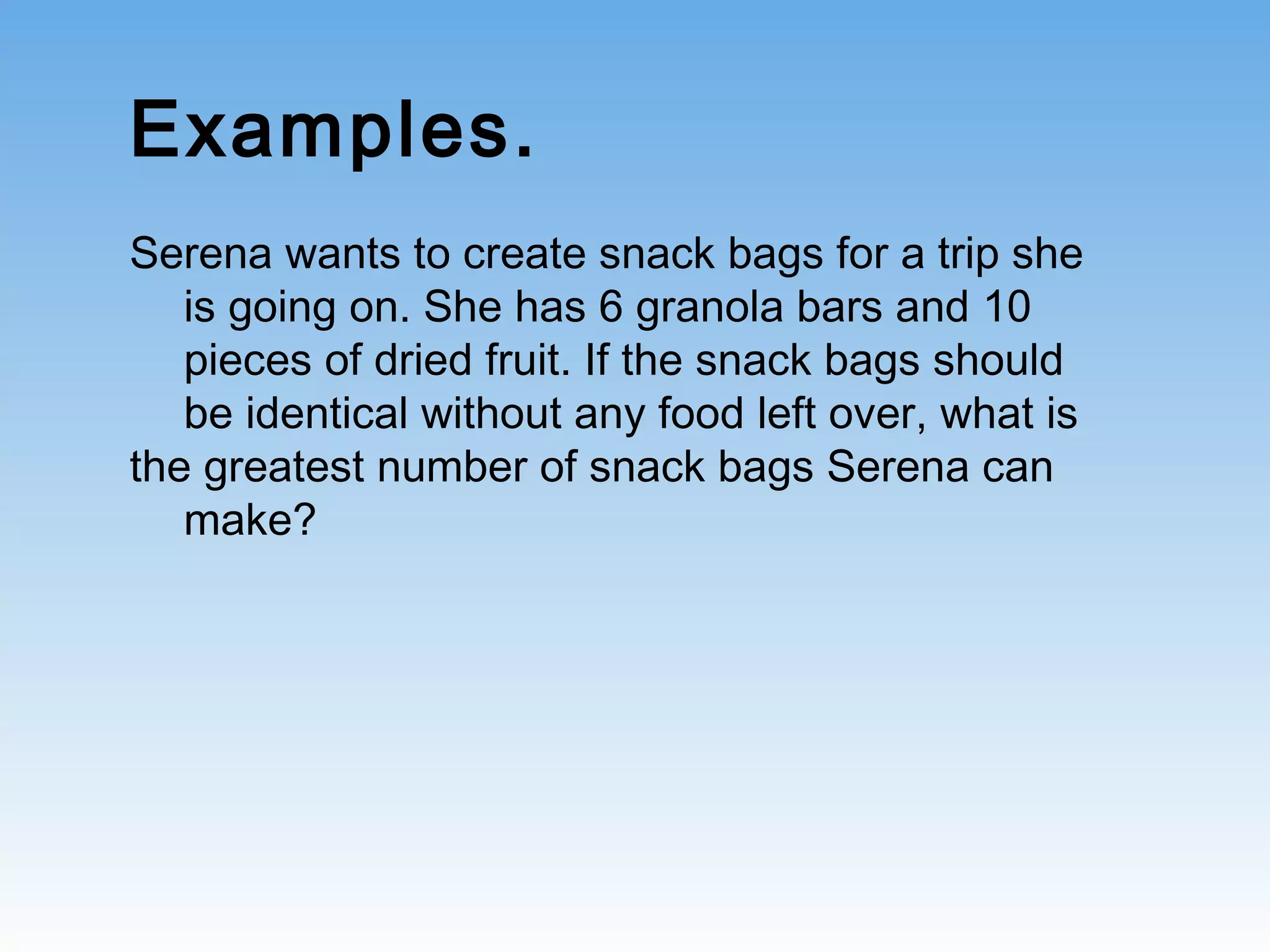 Examples.
Serena wants to create snack bags for a trip she
is going on. She has 6 granola bars and 10
pieces of dried fruit. If the snack bags should
be identical without any food left over, what is
the greatest number of snack bags Serena can
make?
 