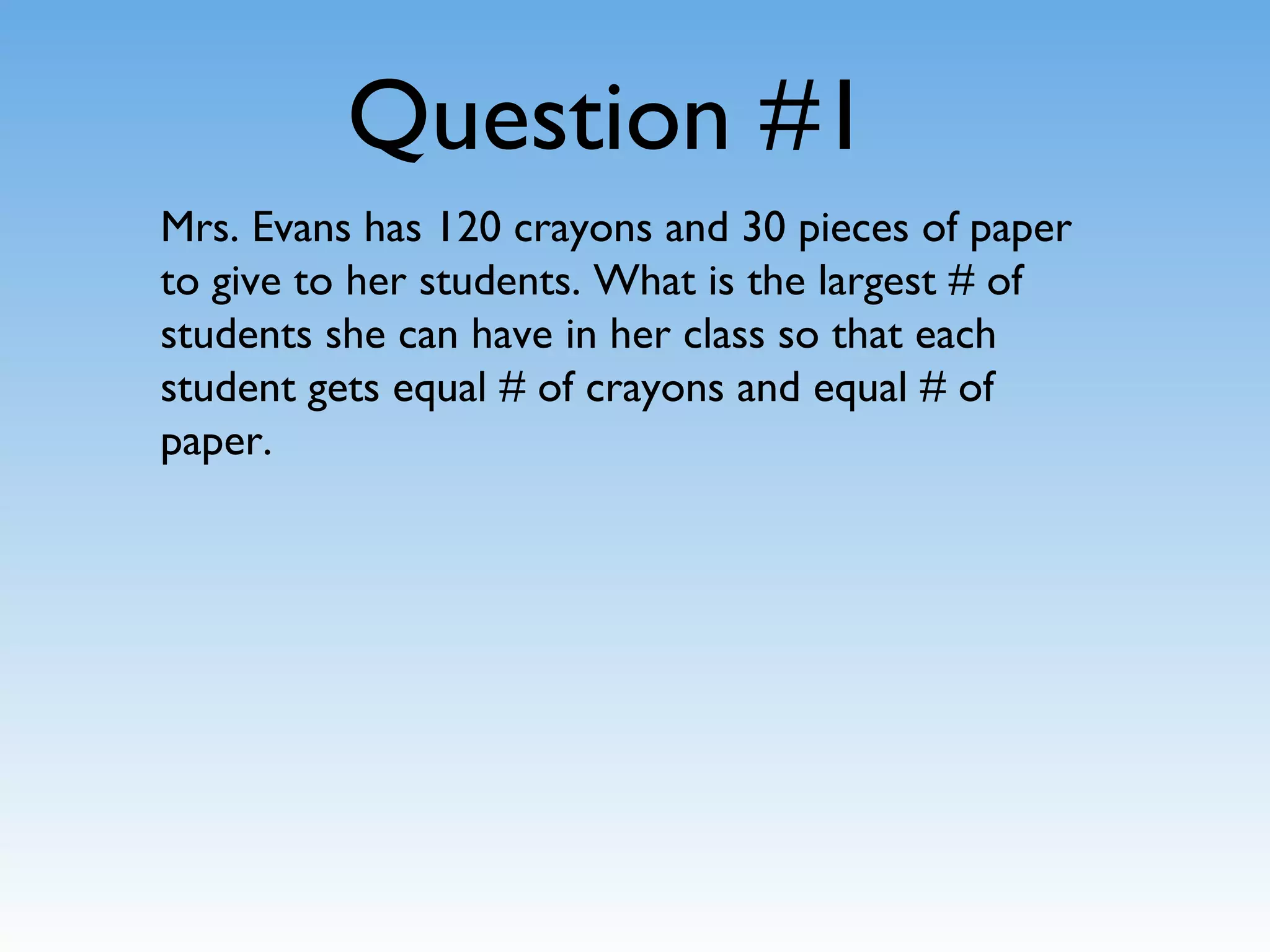 Question #1
Mrs. Evans has 120 crayons and 30 pieces of paper
to give to her students. What is the largest # of
students she can have in her class so that each
student gets equal # of crayons and equal # of
paper.
 
