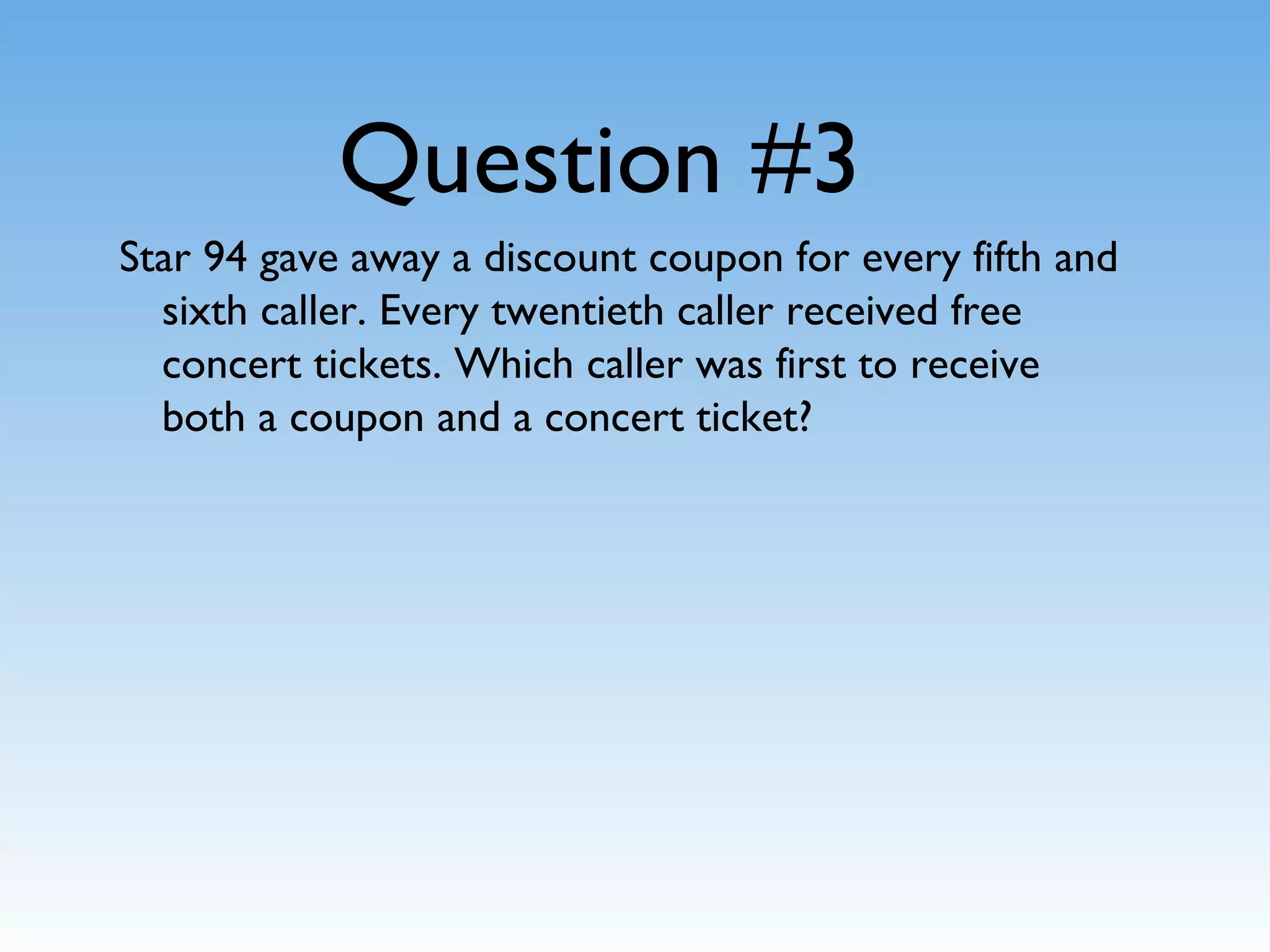 Question #3
Star 94 gave away a discount coupon for every fifth and
sixth caller. Every twentieth caller received free
concert tickets. Which caller was first to receive
both a coupon and a concert ticket?
 