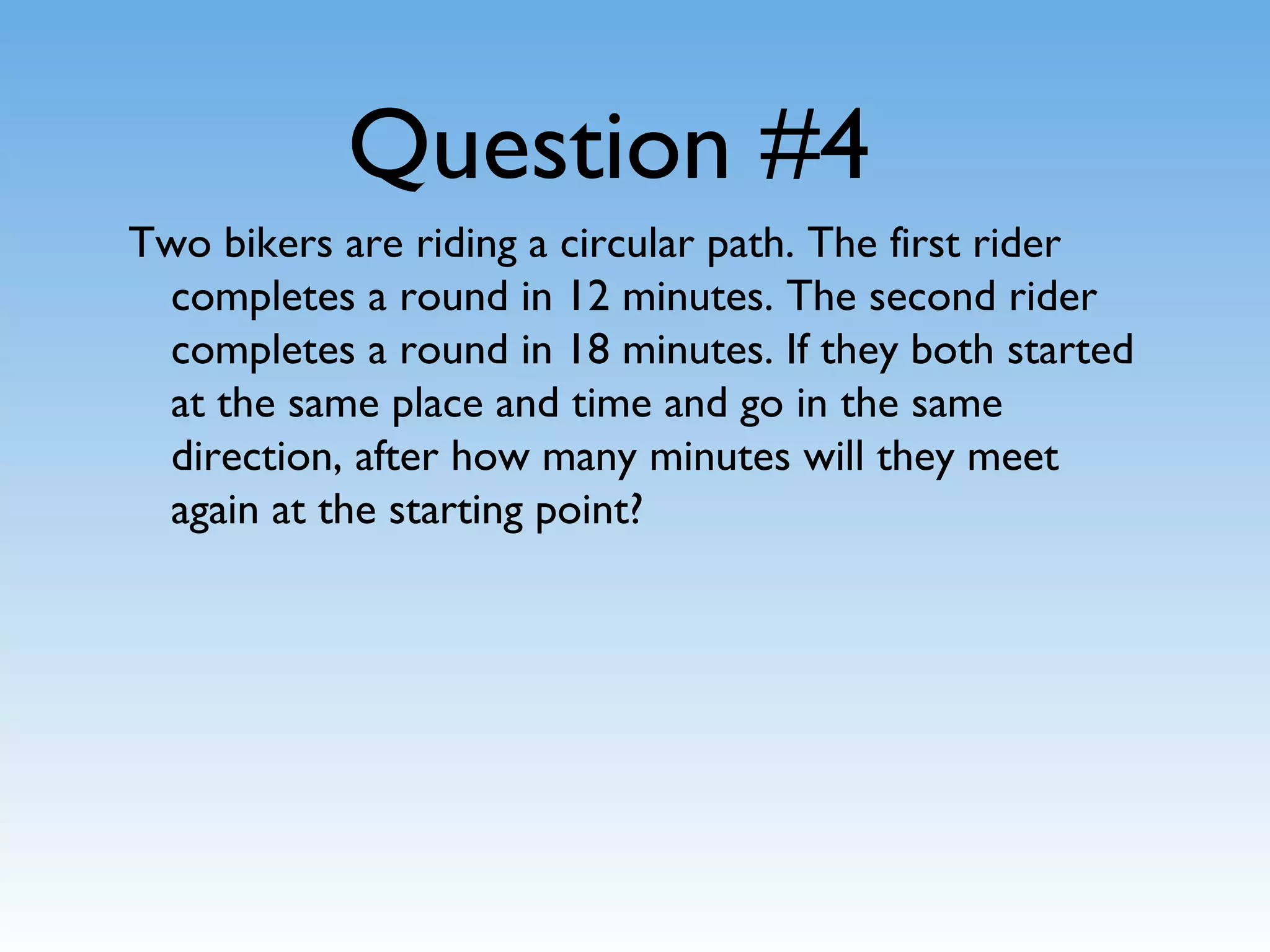 Question #4
Two bikers are riding a circular path. The first rider
completes a round in 12 minutes. The second rider
completes a round in 18 minutes. If they both started
at the same place and time and go in the same
direction, after how many minutes will they meet
again at the starting point?
 