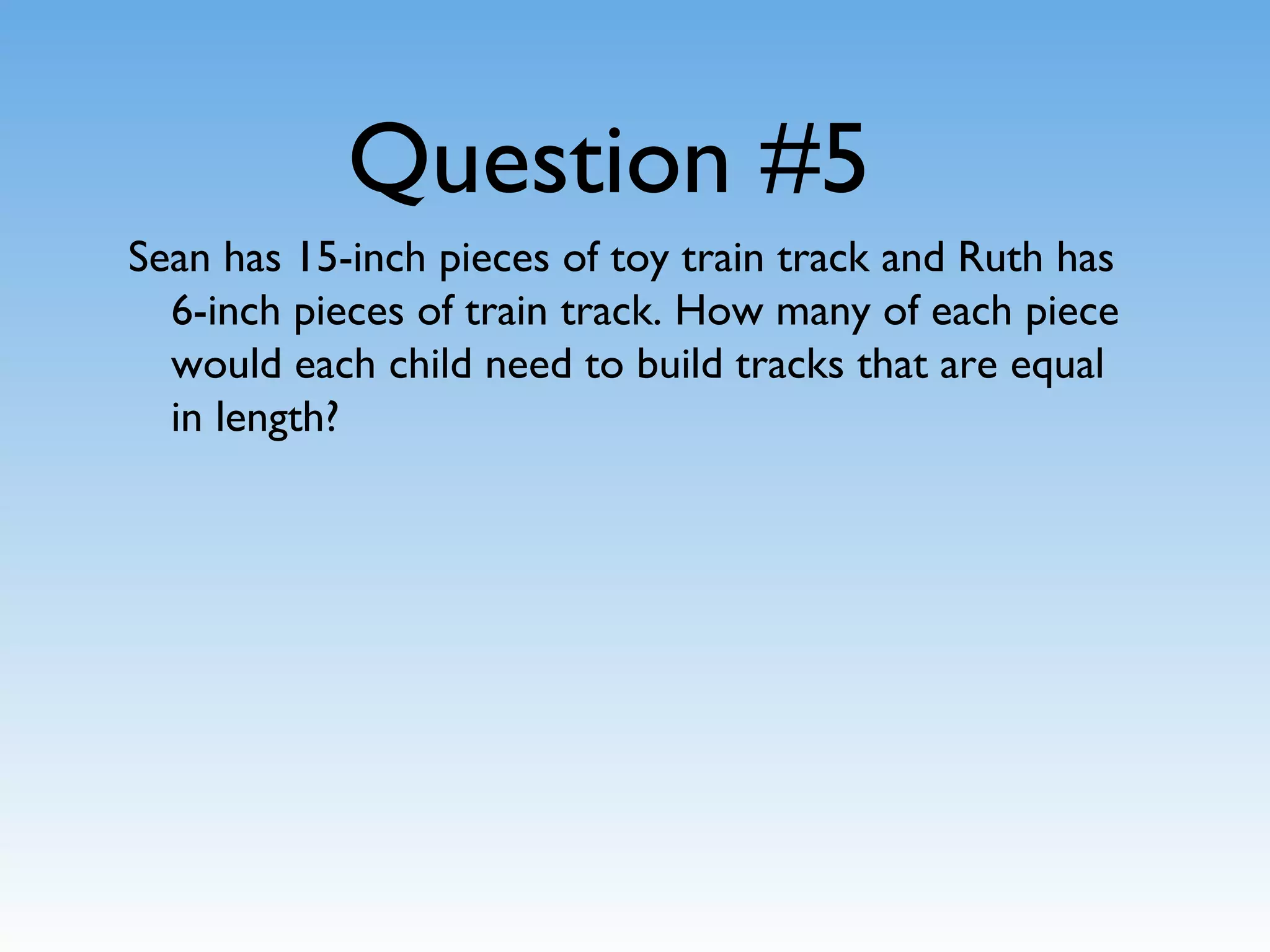 Question #5
Sean has 15-inch pieces of toy train track and Ruth has
6-inch pieces of train track. How many of each piece
would each child need to build tracks that are equal
in length?
 