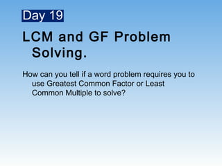 Day 19
LCM and GF Problem
Solving.
How can you tell if a word problem requires you to
use Greatest Common Factor or Least
Common Multiple to solve?
 