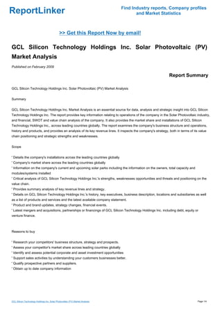 Find Industry reports, Company profiles
ReportLinker                                                                          and Market Statistics



                                              >> Get this Report Now by email!

GCL Silicon Technology Holdings Inc. Solar Photovoltaic (PV)
Market Analysis
Published on February 2009

                                                                                                             Report Summary

GCL Silicon Technology Holdings Inc. Solar Photovoltaic (PV) Market Analysis


Summary


GCL Silicon Technology Holdings Inc. Market Analysis is an essential source for data, analysis and strategic insight into GCL Silicon
Technology Holdings Inc. The report provides key information relating to operations of the company in the Solar Photovoltaic industry,
and financial, SWOT and value chain analysis of the company. It also provides the market share and installations of GCL Silicon
Technology Holdings Inc., across leading countries globally. The report examines the company's business structure and operations,
history and products, and provides an analysis of its key revenue lines. It inspects the company's strategy, both in terms of its value
chain positioning and strategic strengths and weaknesses.


Scope


' Details the company's installations across the leading countries globally
' Company's market share across the leading countries globally
' Information on the company's current and upcoming solar parks including the information on the owners, total capacity and
modules/systems installed
' Critical analysis of GCL Silicon Technology Holdings Inc.'s strengths, weaknesses opportunities and threats and positioning on the
value chain.
' Provides summary analysis of key revenue lines and strategy.
' Details on GCL Silicon Technology Holdings Inc.'s history, key executives, business description, locations and subsidiaries as well
as a list of products and services and the latest available company statement.
' Product and brand updates, strategy changes, financial events.
' Latest mergers and acquisitions, partnerships or financings of GCL Silicon Technology Holdings Inc. including debt, equity or
venture finance.



Reasons to buy


' Research your competitors' business structure, strategy and prospects.
' Assess your competitor's market share across leading countries globally
' Identify and assess potential corporate and asset investment opportunities
' Support sales activities by understanding your customers businesses better.
' Qualify prospective partners and suppliers.
' Obtain up to date company information




GCL Silicon Technology Holdings Inc. Solar Photovoltaic (PV) Market Analysis                                                     Page 1/4
 