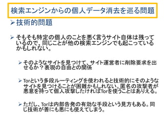検索エンジンからの個人データ消去を巡る問題 
技術的問題 
そもそも特定の個人のことを悪く言うサイト自体は残って いるので、同じことが他の検索エンジンでも起こっている かもしれない。 
そのようなサイトを見つけて、サイト運営者に削除要求を出 せるか？表現の自由との関係 
Torという多段ルーティングを使われると技術的にそのような サイトを見つけることが困難かもしれない。匿名の攻撃者が 悪意を持って個人攻撃したければTorを使うことはありえる。 
ただし、Torは内部告発の有効な手段という見方もある。同 じ技術が善にも悪にも使えてしまう。  