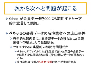 次から次へと問題が起こる 
Yahoo!が会員データをCCCにも流用すると一方 的に宣言して実施。 
ベネッセの会員データの名簿業者への流出事件 
典型的な部内者による秘密データの持ち出しと名簿 業者への横流しして金銭授受 
セキュリティの典型的内部犯行問題だが 
ベネッセがファイルにわざと混ぜておいた架空の会員デー タは鮮やかに排除された後、残った個人データが使われて いる。 
高度な処理技術と名寄せ技術の悪用が推測される  