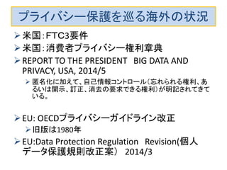 プライバシー保護を巡る海外の状況 
米国：ＦＴＣ3要件 
米国：消費者プライバシー権利章典 
REPORT TO THE PRESIDENT BIG DATA AND PRIVACY, USA, 2014/5 
匿名化に加えて、自己情報コントロール（忘れられる権利、あ るいは開示、訂正、消去の要求できる権利）が明記されてきて いる。 
EU: OECDプライバシーガイドライン改正 
旧版は1980年 
EU:Data Protection Regulation Revision(個人 データ保護規則改正案） 2014/3 
 