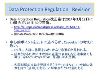 Data Protection Regulation Revision 
•Data Protection Regulation改正案は2014年3月12日にEU議会で可 決。 
•This reform (MEMO/13/923 and MEMO/14/60) was approved by EU parliament on March 12, 2014 by voting in plenary with 621 votes in favour, 10 against and 22 abstentions for the Regulation and 371 votes in favour, 276 against and 30 abstentions for the Directive. 
–http://europa.eu/rapid/press-release_MEMO-14-186_en.htm 
–旧Data Protection Directiveは1980年 
•中心的ポイントを以下に述べるが、Cavoukianの考えに近い。 
–ただし、人権に基礎をおき、かなり急進的と言われる。 
–成案となるためには欧州の各国代表からなる理事会でも可決しないと いけないため、見通しは不透明。 
–各国別個の立法を要請する「指令」ではなく、EU全域に効力を持つ「規 則」であることが争点だという話もある  