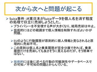 次から次へと問題が起こる 
Suica事件：JR東日本がSuicaデータを個人名を消す程度 の処理で日立に売却しようとした。 
プライバシーを不安視する声が大きくなり、結局売却は中止。 
技術的にはどの範囲まで個人情報を削除すればよいかが 問題。 
EUのように行動履歴が原則的に個人情報と見なされると原 理的に売却不可。 
この原則は個人名と乗車履歴が完全分離できれば、乗車 履歴だけを売却しても良さそうに見えるのだが、そう簡単で はない。 
技術的には後に述べる行動の可観測性やデータベースで の可知／不可知の問題とからんでいる。  