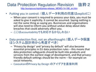 Data Protection Regulation Revision 抜粋２http://europa.eu/rapid/press-release_MEMO-14-186_en.htm 
•Putting you in control: （個人データ利用の同意はexplictに） 
–When your consent is required to process your data, you must be asked to give it explicitly. It cannot be assumed. Saying nothing is not the same thing as saying yes. Businesses and organisations will also need to inform you without undue delay about data breaches that could adversely affect you. 
–ここはaccountabilityでも対応するかもしれない 
•Data protection first, not an afterthought:（個人データ保護 はシステム設計時から考慮すべき） 
–‘Privacy by design’ and ‘privacy by default’ will also become essential principles in EU data protection rules – this means that data protection safeguards should be built into products and services from the earliest stage of development, and that privacy- friendly default settings should be the norm – for example on social networks. 
–CavoukianのPrivacy by Design のアイデアを直接利用  
