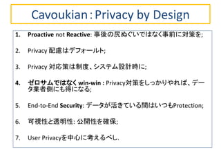 Cavoukian：Privacy by Design 
1.Proactive not Reactive: 事後の尻ぬぐいではなく事前に対策を; 
2.Privacy 配慮はデフォールト; 
3.Privacy 対応策は制度、システム設計時に; 
4.ゼロサムではなく win-win : Privacy対策をしっかりやれば、デー タ業者側にも得になる; 
5.End-to-End Security: データが活きている間はいつもProtection; 
6.可視性と透明性: 公開性を確保; 
7.User Privacyを中心に考えるべし.  
