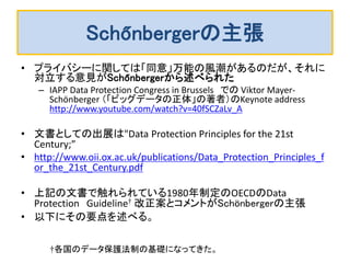 Schőnbergerの主張 
•プライバシーに関しては「同意」万能の風潮があるのだが、それに 対立する意見がSchőnbergerから述べられた 
–IAPP Data Protection Congress in Brussels での Viktor Mayer- Schönberger （「ビッグデータの正体」の著者）のKeynote address http://www.youtube.com/watch?v=40fSCZaLv_A 
•文書としての出展は"Data Protection Principles for the 21st Century;” 
•http://www.oii.ox.ac.uk/publications/Data_Protection_Principles_for_the_21st_Century.pdf 
•上記の文書で触れられている1980年制定のOECDのData Protection Guideline† 改正案とコメントがSchönbergerの主張 
•以下にその要点を述べる。 
†各国のデータ保護法制の基礎になってきた。  
