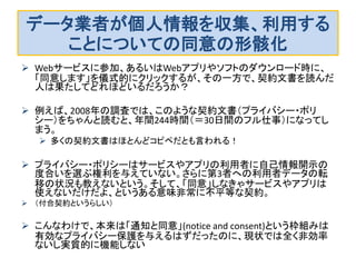 データ業者が個人情報を収集、利用する ことについての同意の形骸化 
Webサービスに参加、あるいはWebアプリやソフトのダウンロード時に、 「同意します」を儀式的にクリックするが、その一方で、契約文書を読んだ 人は果たしてどれほどいるだろうか？ 
例えば、2008年の調査では、このような契約文書（プライバシー・ポリ シー）をちゃんと読むと、年間244時間（＝30日間のフル仕事）になってし まう。 
多くの契約文書はほとんどコピペだとも言われる！ 
プライバシー・ポリシーはサービスやアプリの利用者に自己情報開示の 度合いを選ぶ権利を与えていない。さらに第3者への利用者データの転 移の状況も教えないという。そして、「同意」しなきゃサービスやアプリは 使えないだけだよ、というある意味非常に不平等な契約。 
（付合契約というらしい） 
こんなわけで、本来は「通知と同意」(notice and consent)という枠組みは 有効なプライバシー保護を与えるはずだったのに、現状では全く非効率 ないし実質的に機能しない  